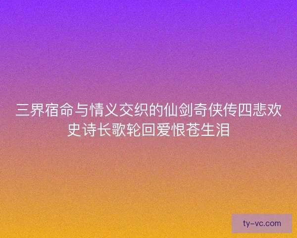 三界宿命与情义交织的仙剑奇侠传四悲欢史诗长歌轮回爱恨苍生泪 三界宿命与情义交织的仙剑奇侠传四悲欢史诗长歌轮回爱恨苍生泪
