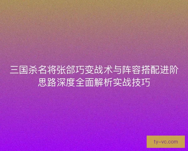 三国杀名将张郃巧变战术与阵容搭配进阶思路深度全面解析实战技巧