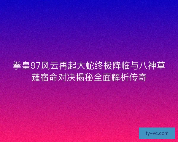 拳皇97风云再起大蛇终极降临与八神草薙宿命对决揭秘全面解析传奇