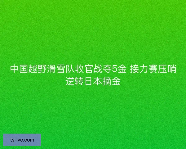 中国越野滑雪队收官战夺5金 接力赛压哨逆转日本摘金 中国越野滑雪队收官战夺5金 接力赛压哨逆转日本摘金