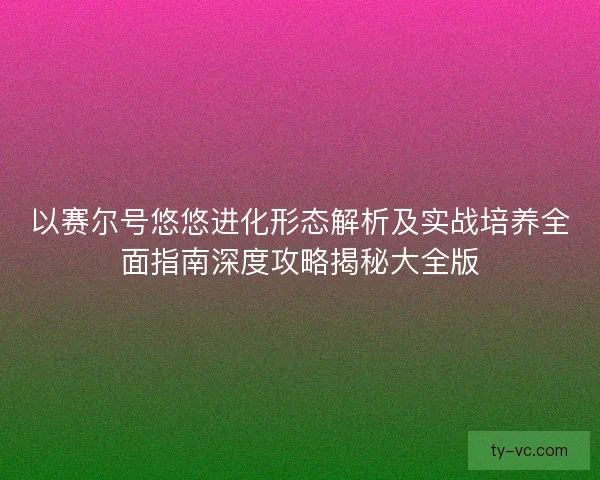 以赛尔号悠悠进化形态解析及实战培养全面指南深度攻略揭秘大全版 以赛尔号悠悠进化形态解析及实战培养全面指南深度攻略揭秘大全版