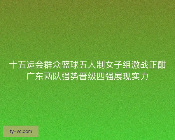 十五运会群众篮球五人制女子组激战正酣广东两队强势晋级四强展现实力 十五运会群众篮球五人制女子组激战正酣广东两队强势晋级四强展现实力