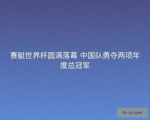 赛艇世界杯圆满落幕 中国队勇夺两项年度总冠军 赛艇世界杯圆满落幕 中国队勇夺两项年度总冠军