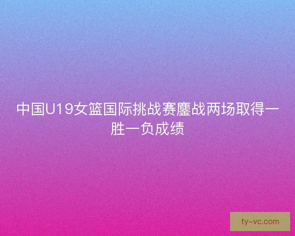 中国U19女篮国际挑战赛鏖战两场取得一胜一负成绩