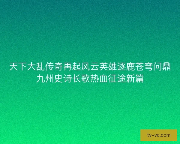 天下大乱传奇再起风云英雄逐鹿苍穹问鼎九州史诗长歌热血征途新篇 天下大乱传奇再起风云英雄逐鹿苍穹问鼎九州史诗长歌热血征途新篇