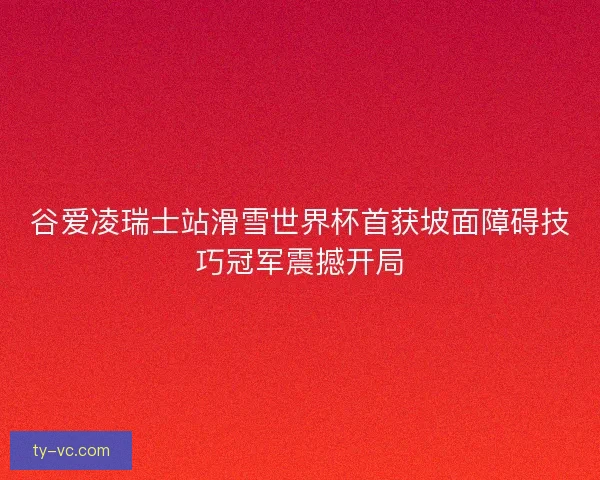 谷爱凌瑞士站滑雪世界杯首获坡面障碍技巧冠军震撼开局 谷爱凌瑞士站滑雪世界杯首获坡面障碍技巧冠军震撼开局