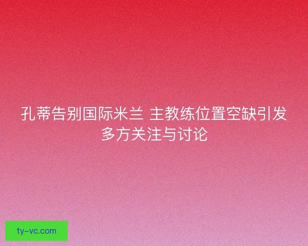 孔蒂告别国际米兰 主教练位置空缺引发多方关注与讨论 孔蒂告别国际米兰 主教练位置空缺引发多方关注与讨论