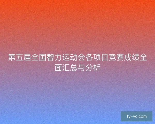 第五届全国智力运动会各项目竞赛成绩全面汇总与分析 第五届全国智力运动会各项目竞赛成绩全面汇总与分析