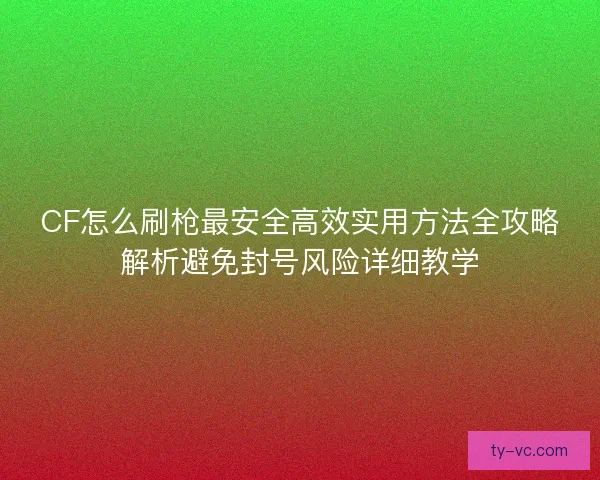 CF怎么刷枪最安全高效实用方法全攻略解析避免封号风险详细教学