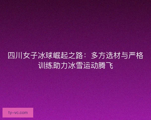 四川女子冰球崛起之路：多方选材与严格训练助力冰雪运动腾飞