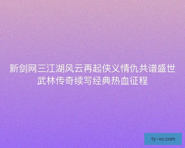 新剑网三江湖风云再起侠义情仇共谱盛世武林传奇续写经典热血征程
