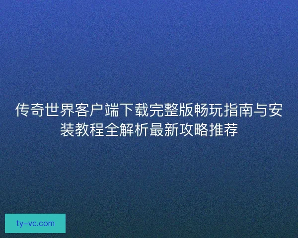 传奇世界客户端下载完整版畅玩指南与安装教程全解析最新攻略推荐 传奇世界客户端下载完整版畅玩指南与安装教程全解析最新攻略推荐
