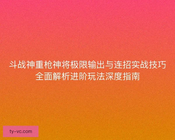 斗战神重枪神将极限输出与连招实战技巧全面解析进阶玩法深度指南 斗战神重枪神将极限输出与连招实战技巧全面解析进阶玩法深度指南