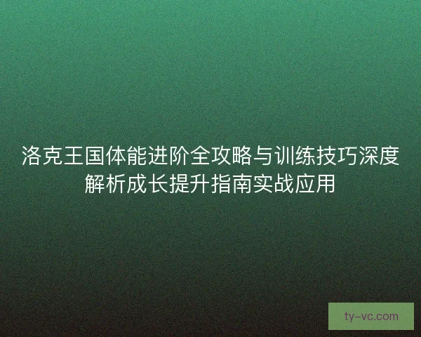 洛克王国体能进阶全攻略与训练技巧深度解析成长提升指南实战应用 洛克王国体能进阶全攻略与训练技巧深度解析成长提升指南实战应用