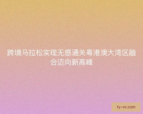 跨境马拉松实现无感通关粤港澳大湾区融合迈向新高峰