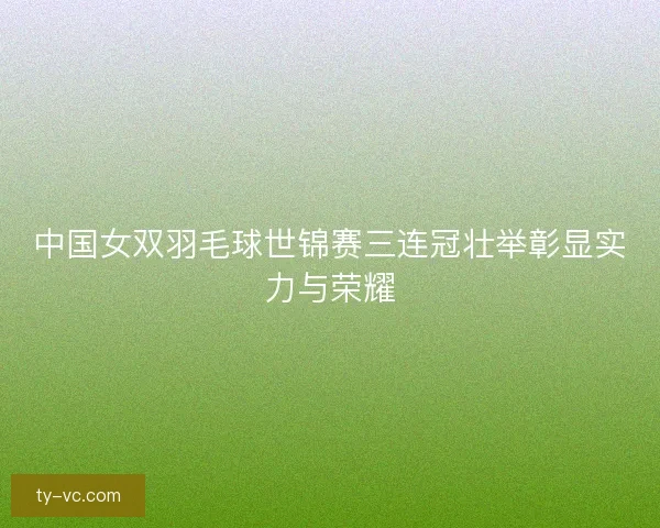 中国女双羽毛球世锦赛三连冠壮举彰显实力与荣耀 中国女双羽毛球世锦赛三连冠壮举彰显实力与荣耀