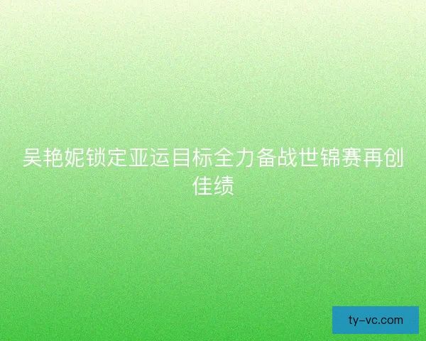 吴艳妮锁定亚运目标全力备战世锦赛再创佳绩 吴艳妮锁定亚运目标全力备战世锦赛再创佳绩