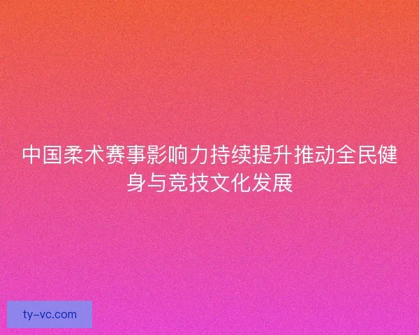 中国柔术赛事影响力持续提升推动全民健身与竞技文化发展 中国柔术赛事影响力持续提升推动全民健身与竞技文化发展