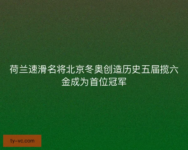 荷兰速滑名将北京冬奥创造历史五届揽六金成为首位冠军 荷兰速滑名将北京冬奥创造历史五届揽六金成为首位冠军