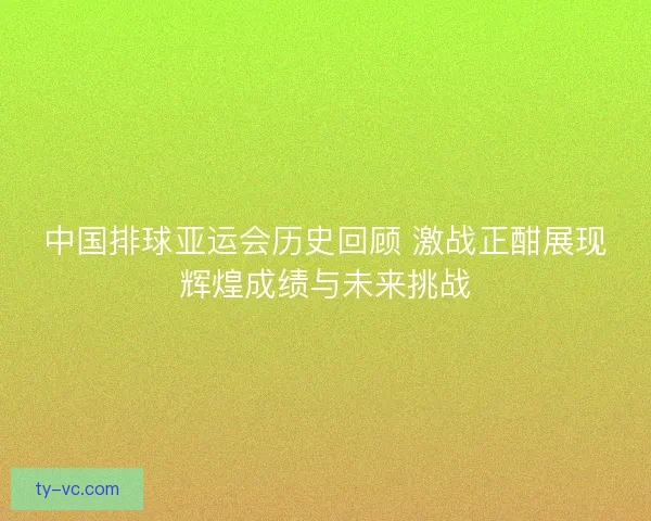 中国排球亚运会历史回顾 激战正酣展现辉煌成绩与未来挑战