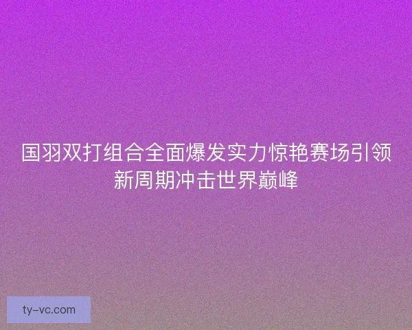 国羽双打组合全面爆发实力惊艳赛场引领新周期冲击世界巅峰 国羽双打组合全面爆发实力惊艳赛场引领新周期冲击世界巅峰