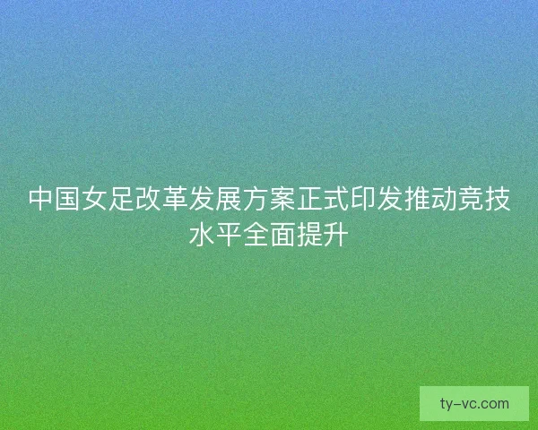 中国女足改革发展方案正式印发推动竞技水平全面提升 中国女足改革发展方案正式印发推动竞技水平全面提升